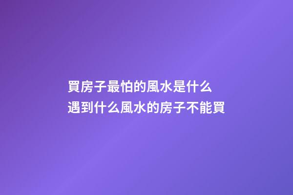 買房子最怕的風水是什么 遇到什么風水的房子不能買